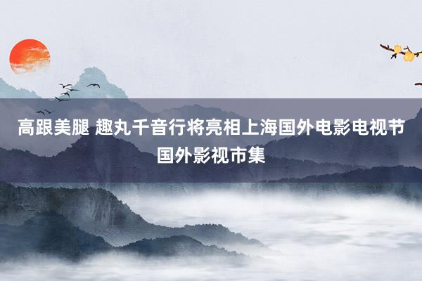 高跟美腿 趣丸千音行将亮相上海国外电影电视节国外影视市集