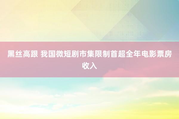 黑丝高跟 我国微短剧市集限制首超全年电影票房收入