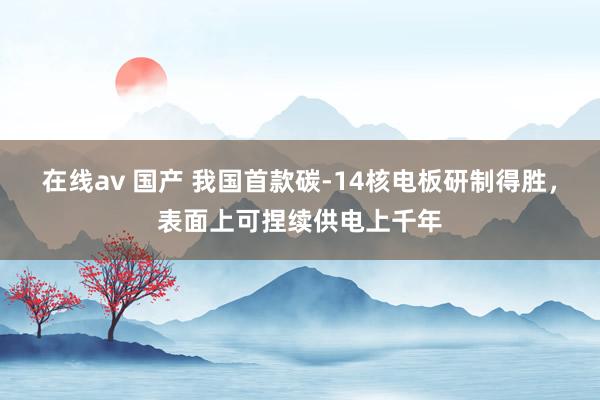 在线av 国产 我国首款碳-14核电板研制得胜，表面上可捏续供电上千年