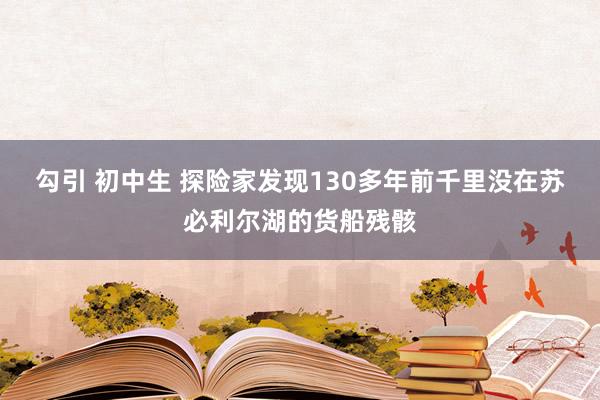 勾引 初中生 探险家发现130多年前千里没在苏必利尔湖的货船残骸