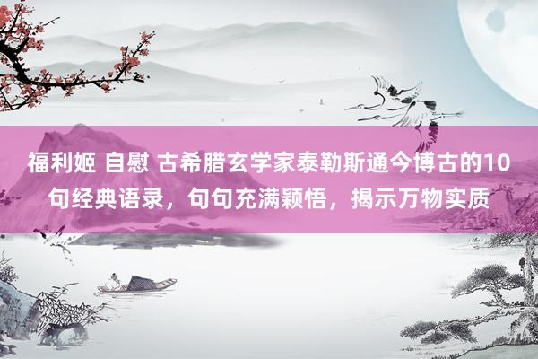福利姬 自慰 古希腊玄学家泰勒斯通今博古的10句经典语录，句句充满颖悟，揭示万物实质
