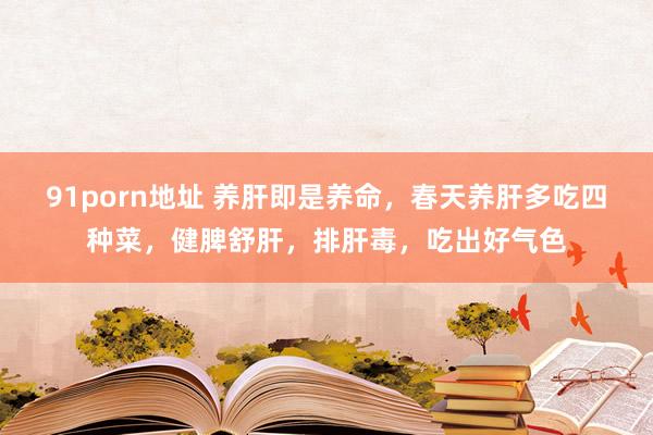 91porn地址 养肝即是养命，春天养肝多吃四种菜，健脾舒肝，排肝毒，吃出好气色