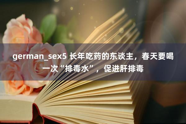 german_sex5 长年吃药的东谈主，春天要喝一次“排毒水”，促进肝排毒