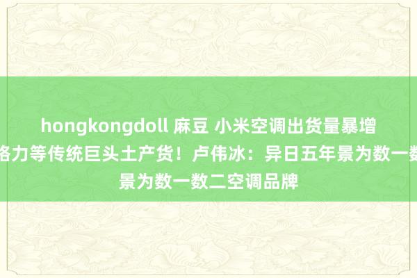 hongkongdoll 麻豆 小米空调出货量暴增50%，挤压格力等传统巨头土产货！卢伟冰：异日五年景为数一数二空调品牌